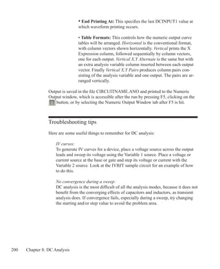 200 Chapter 8: DC Analysis
Troubleshooting tips
Here are some useful things to remember for DC analysis:
	 IV curves:
	 To generate IV curves for a device, place a voltage source across the output
	 leads and sweep its voltage using the Variable 1 source. Place a voltage or
	 current source at the base or gate and step its voltage or current with the
	 Variable 2 source. Look at the IVBJT sample circuit for an example of how
	 to do this.
	 No convergence during a sweep:
	 DC analysis is the most difficult of all the analysis modes, because it does not
	 benefit from the converging effects of capacitors and inductors, as transient
	 analysis does. If convergence fails, especially during a sweep, try changing
	 the starting and/or step value to avoid the problem area.
				 • End Printing At: This specifies the last DCINPUT1 value at
				 which waveform printing occurs.
• Table Formats: This controls how the numeric output curve
tables will be arranged. Horizontal is the conventional format,
with column vectors shown horizontally. Vertical prints the X
Expression column, followed sequentially by column vectors,
one for each output. Vertical X,Y Alternate is the same but with
an extra analysis variable column inserted between each output
vector. Finally Vertical X,Y Pairs produces column pairs con-
sisting of the analysis variable and one output. The pairs are ar-
ranged vertically.
Output is saved in the file CIRCUITNAME.ANO and printed to the Numeric
Output window, which is accessible after the run by pressing F5, clicking on the
button, or by selecting the Numeric Output Window tab after F5 is hit.
 