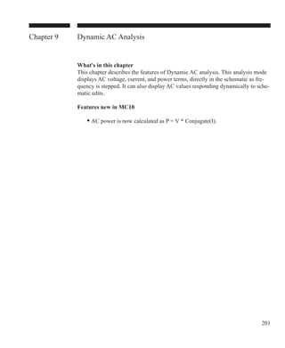 201
Chapter 9 Dynamic AC Analysis
What's in this chapter
This chapter describes the features of Dynamic AC analysis. This analysis mode
displays AC voltage, current, and power terms, directly in the schematic as fre-
quency is stepped. It can also display AC values responding dynamically to sche-
matic edits.
Features new in MC10
	 • AC power is now calculated as P = V * Conjugate(I).
 