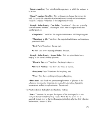 203
	 • Temperature List: This is the list of temperatures at which the analysis is
	 to be run.
	 • Slider Percentage Step Size: This is the percent change that occurs for
	 each key press that increases (Up Arrow) or decreases (Down Arrow) the
	 value of a selected component or model parameter value.
	 • Complex Value Display: First Value: Complex AC values are generally
	 shown with two numbers. This lets you select what to display in the first
	 number position:
		 • Magnitude: This shows the magnitude of the real and imaginary parts.
		 • Magnitude in dB: This shows the magnitude of the real and imaginary
		 parts in decibels.
		 • Real Part: This shows the real part.
		 • None: This shows nothing in the first position.
	 • Complex Value Display: Second Value: This lets you select what to
	 display in the second number position:
		 • Phase in Degrees: This shows the phase in degrees.
		 • Phase in Radians: This shows the phase in radians.
		 • Imaginary Part: This shows the imaginary part.
		 • None: This shows nothing in the second position.
	 • Place Text: This check box enables the placement of grid text in the
	 schematic showing the Dynamic AC parameters, including frequency,
	 temperature, and the complex number format used.
The Analysis Limits dialog box also has these buttons:
	 • Start: This starts the analysis. Each press of the button produces one
	 analysis at each of the frequency values. When the end of the list is
	 reached, it starts over at the first frequency in the list. After the first value the
	 button name changes to Next.
 
