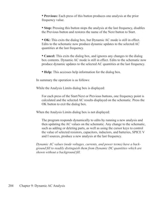 204 Chapter 9: Dynamic AC Analysis
	 • Previous: Each press of this button produces one analysis at the prior
	 frequency value.
	 • Stop: Pressing this button stops the analysis at the last frequency, disables
	 the Previous button and restores the name of the Next button to Start.
	 • OK: This exits the dialog box, but Dynamic AC mode is still in effect.
	 Edits to the schematic now produce dynamic updates to the selected AC 		
	 quantities at the last frequency.
	 • Cancel: This exits the dialog box, and ignores any changes to the dialog
	 box contents. Dynamic AC mode is still in effect. Edits to the schematic now
	 produce dynamic updates to the selected AC quantities at the last frequency.
	 • Help: This accesses help information for the dialog box.
In summary the operation is as follows:
While the Analysis Limits dialog box is displayed:
	 For each press of the Start/Next or Previous buttons, one frequency point is
	 calculated and the selected AC results displayed on the schematic. Press the
	 OK button to exit the dialog box.
When the Analysis Limits dialog box is not displayed:
	 The program responds dynamically to edits by running a new analysis and
	 then updating the AC values on the schematic. Any change to the schematic,
	 such as adding or deleting parts, as well as using the cursor keys to control
	 the value of selected resistors, capacitors, inductors, and batteries, SPICE V
	 and I sources, produce a new analysis at the last frequency.
Dynamic AC values (node voltages, currents, and power terms) have a back-
ground fill to readily distinguish them from Dynamic DC quantities which are
shown without a background fill.
 