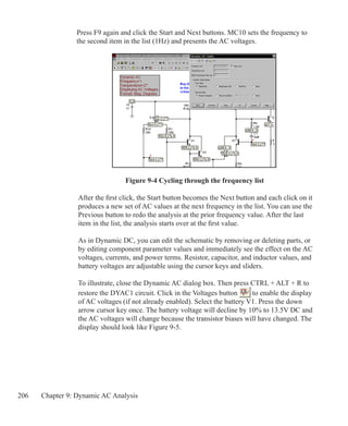 206 Chapter 9: Dynamic AC Analysis
Press F9 again and click the Start and Next buttons. MC10 sets the frequency to
the second item in the list (1Hz) and presents the AC voltages.
Figure 9-4 Cycling through the frequency list
After the first click, the Start button becomes the Next button and each click on it
produces a new set of AC values at the next frequency in the list. You can use the
Previous button to redo the analysis at the prior frequency value. After the last
item in the list, the analysis starts over at the first value.
As in Dynamic DC, you can edit the schematic by removing or deleting parts, or
by editing component parameter values and immediately see the effect on the AC
voltages, currents, and power terms. Resistor, capacitor, and inductor values, and
battery voltages are adjustable using the cursor keys and sliders.
To illustrate, close the Dynamic AC dialog box. Then press CTRL + ALT + R to
restore the DYAC1 circuit. Click in the Voltages button to enable the display
of AC voltages (if not already enabled). Select the battery V1. Press the down
arrow cursor key once. The battery voltage will decline by 10% to 13.5V DC and
the AC voltages will change because the transistor biases will have changed. The
display should look like Figure 9-5.
 
