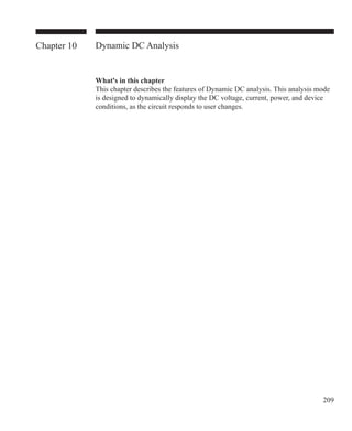 209
Chapter 10 Dynamic DC Analysis
What's in this chapter
This chapter describes the features of Dynamic DC analysis. This analysis mode
is designed to dynamically display the DC voltage, current, power, and device
conditions, as the circuit responds to user changes.
 