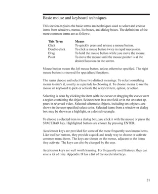 21
Basic mouse and keyboard techniques
This section explains the basic terms and techniques used to select and choose
items from windows, menus, list boxes, and dialog boxes. The definitions of the
more common terms are as follows:
	 This Term		 Means
	 Click		 To quickly press and release a mouse button.
	 Double-click	 To click a mouse button twice in rapid succession.
	 Drag		 To hold the mouse button while you move the mouse.
	 Point		 To move the mouse until the mouse pointer is at the
				 desired location on the screen.
Mouse button means the left mouse button, unless otherwise specified. The right
mouse button is reserved for specialized functions.
The terms choose and select have two distinct meanings. To select something
means to mark it, usually as a prelude to choosing it. To choose means to use the
mouse or keyboard to pick or activate the selected item, option, or action.
Selecting is done by clicking the item with the cursor or dragging the cursor over
a region containing the object. Selected text in a text field or in the text area ap-
pears in reversed video. Selected schematic objects, including text objects, are
shown in the user-specified select color. Selected items from a window or dialog
box may be shown as a highlight, or a dotted rectangle.
To choose a selected item in a dialog box, you click it with the mouse or press the
SPACEBAR key. Highlighted buttons are chosen by pressing ENTER.
Accelerator keys are provided for some of the more frequently used menu items.
Like tool bar buttons, they provide a quick and ready way to choose or activate
common menu items. The keys are shown on the menus, adjacent to the items
they activate. The keys can also be changed by the user.
Accelerator keys are well worth learning. For frequently used features, they can
save a lot of time. Appendix D has a list of the accelerator keys.
 
