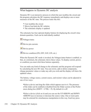 210 Chapter 10: Dynamic DC Analysis
What happens in Dynamic DC analysis
Dynamic DC is an interactive process in which the user modifies the circuit and
the program calculates the DC response immediately and displays one or more
measures of the DC state. The process looks like this:
	 •	User modifies the circuit
	 •	Micro-Cap finds the DC solution
	 •	The schematic display is updated
The schematic has four optional display buttons for displaying the circuit's time
domain quantities. Each can be individually enabled.
Voltages/states
Device pin currents
Device power
Device condition (ON, OFF, SAT, LIN, etc.)
When the Dynamic DC mode is invoked, the Voltages/states button is enabled, so
that, at a minimum, the schematic shows these values. To display current, power,
or condition you must click these buttons separately.
You can make any kind of change to the schematic and the program will respond
by calculating the new DC state. You can rewire, add or delete components,
change parameter values or make any edit you wish and the display will show the
updated values.
The battery, voltage source, current source, and resistor values can be adjusted in
one of two ways:
•Select a device and drag the slider which appears next to it. The presence
of the slider can be enabled or disabled from the Slider section of the Prefer-
ences dialog box (SHIFT + CTRL + P). By default it is off.
•Select a device (click on it) and you can use the UP ARROW and DOWN
ARROW keys to increase or decrease the source value. One or more parts 	
may be selected for simultaneous manipulation in this way. Each key press
 