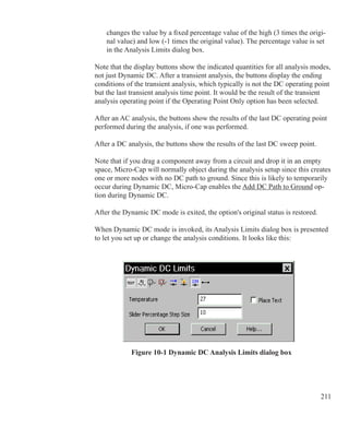 211
changes the value by a fixed percentage value of the high (3 times the origi-
nal value) and low (-1 times the original value). The percentage value is set
in the Analysis Limits dialog box.
Note that the display buttons show the indicated quantities for all analysis modes,
not just Dynamic DC. After a transient analysis, the buttons display the ending
conditions of the transient analysis, which typically is not the DC operating point
but the last transient analysis time point. It would be the result of the transient
analysis operating point if the Operating Point Only option has been selected.
After an AC analysis, the buttons show the results of the last DC operating point
performed during the analysis, if one was performed.
After a DC analysis, the buttons show the results of the last DC sweep point. 
Note that if you drag a component away from a circuit and drop it in an empty
space, Micro-Cap will normally object during the analysis setup since this creates
one or more nodes with no DC path to ground. Since this is likely to temporarily
occur during Dynamic DC, Micro-Cap enables the Add DC Path to Ground op-
tion during Dynamic DC.
After the Dynamic DC mode is exited, the option's original status is restored.
When Dynamic DC mode is invoked, its Analysis Limits dialog box is presented
to let you set up or change the analysis conditions. It looks like this:
Figure 10-1 Dynamic DC Analysis Limits dialog box
 