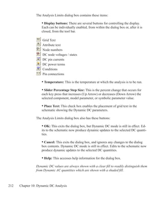 212 Chapter 10: Dynamic DC Analysis
The Analysis Limits dialog box contains these items:
	 • Display buttons: There are several buttons for controlling the display.
	 Each can be individually enabled, from within the dialog box or, after it is
	 closed, from the tool bar.
	 Grid Text
	 Attribute text
	 Node numbers
	 DC node voltages / states
	 DC pin currents
	 DC power terms
	 Conditions
	 Pin connections
	
	 • Temperature: This is the temperature at which the analysis is to be run.
	 • Slider Percentage Step Size: This is the percent change that occurs for
	 each key press that increases (Up Arrow) or decreases (Down Arrow) the
	 selected component, model parameter, or symbolic parameter value.
	 • Place Text: This check box enables the placement of grid text in the
	 schematic showing the Dynamic DC parameters.
The Analysis Limits dialog box also has these buttons:
• OK: This exits the dialog box, but Dynamic DC mode is still in effect. Ed-
its to the schematic now produce dynamic updates to the selected DC quanti-
ties.
• Cancel: This exits the dialog box, and ignores any changes to the dialog
box contents. Dynamic DC mode is still in effect. Edits to the schematic now
produce dynamic updates to the selected DC quantities.
• Help: This accesses help information for the dialog box.
Dynamic DC values are always shown with a clear fill to readily distinguish them
from Dynamic AC quantities which are shown with a shaded fill.
 