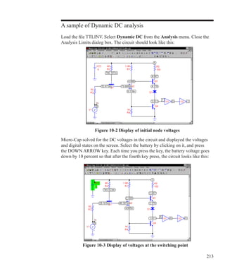 213
A sample of Dynamic DC analysis
Load the file TTLINV. Select Dynamic DC from the Analysis menu. Close the
Analysis Limits dialog box. The circuit should look like this:
Figure 10-2 Display of initial node voltages
Micro-Cap solved for the DC voltages in the circuit and displayed the voltages
and digital states on the screen. Select the battery by clicking on it, and press
the DOWN ARROW key. Each time you press the key, the battery voltage goes
down by 10 percent so that after the fourth key press, the circuit looks like this:
Figure 10-3 Display of voltages at the switching point
 