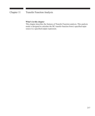217
Chapter 11 Transfer Function Analysis
What's in this chapter
This chapter describes the features of Transfer Function analysis. This analysis
mode is designed to calculate the DC transfer function from a specified input
source to a specified output expression.
 