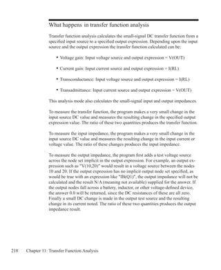 218 Chapter 11: Transfer Function Analysis
What happens in transfer function analysis
Transfer function analysis calculates the small-signal DC transfer function from a
specified input source to a specified output expression. Depending upon the input
source and the output expression the transfer function calculated can be:
	 •	Voltage gain: Input voltage source and output expression = V(OUT)
	 •	Current gain: Input current source and output expression = I(RL)
	 •	Transconductance: Input voltage source and output expression = I(RL)
	 •	Transadmittance: Input current source and output expression = V(OUT)
This analysis mode also calculates the small-signal input and output impedances.
To measure the transfer function, the program makes a very small change in the
input source DC value and measures the resulting change in the specified output
expression value. The ratio of these two quantities produces the transfer function.
To measure the input impedance, the program makes a very small change in the
input source DC value and measures the resulting change in the input current or
voltage value. The ratio of these changes produces the input impedance.
To measure the output impedance, the program first adds a test voltage source
across the node set implicit in the output expression. For example, an output ex-
pression such as V(10,20) would result in a voltage source between the nodes
10 and 20. If the output expression has no implicit output node set specified, as
would be true with an expression like IB(Q1), the output impedance will not be
calculated and the result N/A (meaning not available) supplied for the answer. If
the output nodes fall across a battery, inductor, or other voltage-defined device,
the answer 0.0 will be returned, since the DC resistances of these are all zero.
Finally a small DC change is made in the output test source and the resulting
change in its current noted. The ratio of these two quantities produces the output
impedance result.
 