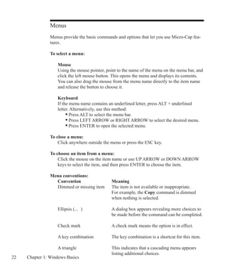 22 Chapter 1: Windows Basics
Menus
Menus provide the basic commands and options that let you use Micro-Cap fea-
tures.
To select a menu:
	 Mouse
	 Using the mouse pointer, point to the name of the menu on the menu bar, and
	 click the left mouse button. This opens the menu and displays its contents.
	 You can also drag the mouse from the menu name directly to the item name
	 and release the button to choose it.
	 Keyboard
	 If the menu name contains an underlined letter, press ALT + underlined
	 letter. Alternatively, use this method:
		 • Press ALT to select the menu bar.
		 • Press LEFT ARROW or RIGHT ARROW to select the desired menu.
		 • Press ENTER to open the selected menu.
	
To close a menu:
	 Click anywhere outside the menu or press the ESC key.
To choose an item from a menu:
	 Click the mouse on the item name or use UP ARROW or DOWN ARROW
	 keys to select the item, and then press ENTER to choose the item.
Menu conventions:
	 Convention		 Meaning
	 Dimmed or missing item	 The item is not available or inappropriate.
					 For example, the Copy command is dimmed
					 when nothing is selected.
	 Ellipsis (...	 )		 A dialog box appears revealing more choices to 		
					 be made before the command can be completed.
	 Check mark			 A check mark means the option is in effect.
	 A key combination		 The key combination is a shortcut for this item.
	 A triangle 			 This indicates that a cascading menu appears
					 listing additional choices.
 