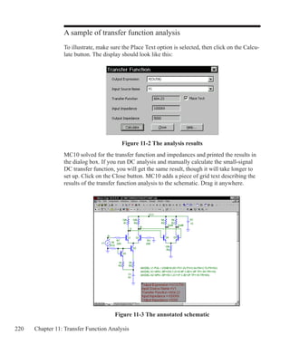 220 Chapter 11: Transfer Function Analysis
A sample of transfer function analysis
To illustrate, make sure the Place Text option is selected, then click on the Calcu-
late button. The display should look like this:
Figure 11-2 The analysis results
MC10 solved for the transfer function and impedances and printed the results in
the dialog box. If you run DC analysis and manually calculate the small-signal
DC transfer function, you will get the same result, though it will take longer to
set up. Click on the Close button. MC10 adds a piece of grid text describing the
results of the transfer function analysis to the schematic. Drag it anywhere.
Figure 11-3 The annotated schematic
 