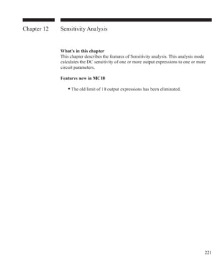 221
Chapter 12 Sensitivity Analysis
What's in this chapter
This chapter describes the features of Sensitivity analysis. This analysis mode
calculates the DC sensitivity of one or more output expressions to one or more
circuit parameters.
Features new in MC10
	 • The old limit of 10 output expressions has been eliminated.
 