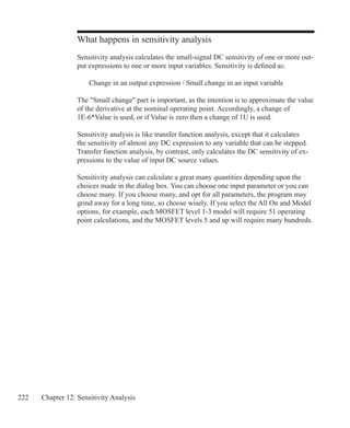 222 Chapter 12: Sensitivity Analysis
What happens in sensitivity analysis
Sensitivity analysis calculates the small-signal DC sensitivity of one or more out-
put expressions to one or more input variables. Sensitivity is defined as:
	 Change in an output expression / Small change in an input variable
The Small change part is important, as the intention is to approximate the value
of the derivative at the nominal operating point. Accordingly, a change of
1E-6*Value is used, or if Value is zero then a change of 1U is used.
Sensitivity analysis is like transfer function analysis, except that it calculates
the sensitivity of almost any DC expression to any variable that can be stepped.
Transfer function analysis, by contrast, only calculates the DC sensitivity of ex-
pressions to the value of input DC source values.
Sensitivity analysis can calculate a great many quantities depending upon the
choices made in the dialog box. You can choose one input parameter or you can
choose many. If you choose many, and opt for all parameters, the program may
grind away for a long time, so choose wisely. If you select the All On and Model
options, for example, each MOSFET level 1-3 model will require 51 operating
point calculations, and the MOSFET levels 5 and up will require many hundreds.
 
