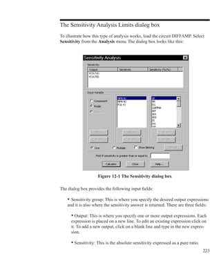 223
The Sensitivity Analysis Limits dialog box
To illustrate how this type of analysis works, load the circuit DIFFAMP. Select
Sensitivity from the Analysis menu. The dialog box looks like this:
Figure 12-1 The Sensitivity dialog box
The dialog box provides the following input fields:
	 •	Sensitivity group: This is where you specify the desired output expressions
	 and it is also where the sensitivity answer is returned. There are three fields:
• Output: This is where you specify one or more output expressions. Each
expression is placed on a new line. To edit an existing expression click on
it. To add a new output, click on a blank line and type in the new expres-
sion.
• Sensitivity: This is the absolute sensitivity expressed as a pure ratio.
 