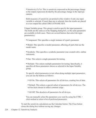 224 Chapter 12: Sensitivity Analysis
• Sensitivity (%/%): This is sensitivity expressed as the percentage change
in the output expression divided by the percentage change in the input pa-
rameter.
Both measures of sensitivity are printed in this window if only one input
variable is selected. If more than one is selected, then the results are placed
in a text output file called CIRCUITNAME.SEN.
• Input Variable group: This group is used to specify the input parameter.
The fields are the same as in the Stepping dialog box, as the same parameters
are available in both cases. There are several buttons that select the input
parameter(s):
	
• Component: This specifies a single instance of a part's parameter.
• Model: This specifies a model parameter, affecting all parts that use the
model name.
• Symbolic: This specifies a symbolic parameter (one created with a .define
statement).
• One: This selects a single parameter for testing.
• Multiple: This selects multiple parameters for testing. Specifically, it
specifies all those parameters shown as selected in the Input Variable
group.
To specify which parameters to test when doing multiple input parameters,
you can use the buttons as follows:
• All On: This selects all parameters for all devices, creating lots of data.
• Default: This selects a special subset of parameters for all devices. The
set has been chosen to reflect common usage.
• All Off: This deselects all parameters for all devices.
You can manually select the parameters you want by using the CTRL +
click method to select a list of preferred parameters.
To start the sensitivity calculation use the Calculate button. The Close button
closes the dialog box without saving any changes.
 