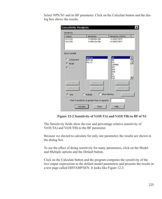 225
Select NPN N1 and its BF parameter. Click on the Calculate button and the dia-
log box shows the results.
Figure 12-2 Sensitivity of V(OUTA) and V(OUTB) to BF of N1
The Sensitivity fields show the raw and percentage relative sensitivity of
V(OUTA) and V(OUTB) to the BF parameter.
Because we elected to calculate for only one parameter, the results are shown in
the dialog box.
To see the effect of doing sensitivity for many parameters, click on the Model
and Multiple options and the Default button.
Click on the Calculate button and the program computes the sensitivity of the
two output expressions to the default model parameters and presents the results in
a text page called DIFFAMP.SEN. It looks like Figure 12-3.
 