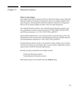 227
Chapter 13 Distortion Analysis
What's in this chapter
This chapter describes the features of the two distortion analysis types. Harmonic
Distortion addresses distortion at frequencies that are an integer multiple of the
input frequency. Intermodulation Distortion addresses distortion at frequencies
that are not an integer multiple of either of the two input frequencies.
The original Distortion analysis, now called Harmonic Distortion analysis, has
been completely rewritten to provide for plots of THD, THDN, SINAD, SNR,
and HM (any harmonic) vs F, VIN, VOUT, PIN, and POUT.
Intermodulation Distortion is a new analysis mode. It provides plots of H1, (the
fundamental), IM2 (second-order intermodulation distortion), and IM3 (third-or-
der intermodulation distortion) vs VIN, VOUT, PIN, and POUT.
In both distortion analysis modes, you can plot in either voltage or power mode,
and show the results as a percentage, dB, or a pure number, supporting common
usage modes of both RF and audio applications.
Broadly, the topics described in this chapter include:
	 •	Harmonic Distortion analysis
	 •	Intermodulation Distortion analysis
Both analysis types are accessible from the Analysis menu.
 
 