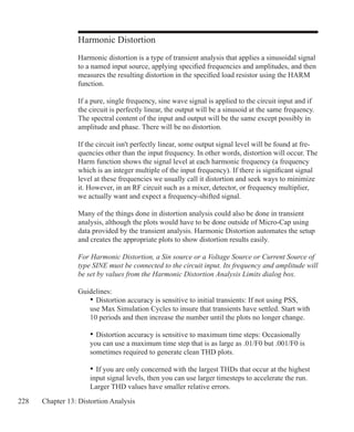228 Chapter 13: Distortion Analysis
Harmonic Distortion
Harmonic distortion is a type of transient analysis that applies a sinusoidal signal
to a named input source, applying specified frequencies and amplitudes, and then
measures the resulting distortion in the specified load resistor using the HARM
function.
If a pure, single frequency, sine wave signal is applied to the circuit input and if
the circuit is perfectly linear, the output will be a sinusoid at the same frequency.
The spectral content of the input and output will be the same except possibly in
amplitude and phase. There will be no distortion.
If the circuit isn't perfectly linear, some output signal level will be found at fre-
quencies other than the input frequency. In other words, distortion will occur. The
Harm function shows the signal level at each harmonic frequency (a frequency
which is an integer multiple of the input frequency). If there is significant signal
level at these frequencies we usually call it distortion and seek ways to minimize
it. However, in an RF circuit such as a mixer, detector, or frequency multiplier,
we actually want and expect a frequency-shifted signal.
Many of the things done in distortion analysis could also be done in transient
analysis, although the plots would have to be done outside of Micro-Cap using
data provided by the transient analysis. Harmonic Distortion automates the setup
and creates the appropriate plots to show distortion results easily.
For Harmonic Distortion, a Sin source or a Voltage Source or Current Source of
type SINE must be connected to the circuit input. Its frequency and amplitude will
be set by values from the Harmonic Distortion Analysis Limits dialog box.
Guidelines:
	 •	Distortion accuracy is sensitive to initial transients: If not using PSS,
	 use Max Simulation Cycles to insure that transients have settled. Start with 	
	 10 periods and then increase the number until the plots no longer change.
	 •	Distortion accuracy is sensitive to maximum time steps: Occasionally
	 you can use a maximum time step that is as large as .01/F0 but .001/F0 is
	 sometimes required to generate clean THD plots.
	 •	If you are only concerned with the largest THDs that occur at the highest
	 input signal levels, then you can use larger timesteps to accelerate the run.
	 Larger THD values have smaller relative errors.
 
