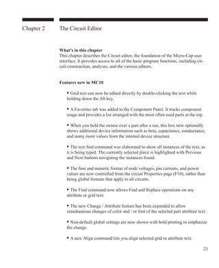 23
Chapter 2 The Circuit Editor
What's in this chapter
This chapter describes the Circuit editor, the foundation of the Micro-Cap user
interface. It provides access to all of the basic program functions, including cir-
cuit construction, analyses, and the various editors.
Features new in MC10
	 • Grid text can now be edited directly by double-clicking the text while
	 holding down the Alt key.
	 • A Favorites tab was added to the Component Panel. It tracks component
	 usage and provides a list arranged with the most often used parts at the top.
	 • When you hold the mouse over a part after a run, this box now optionally
	 shows additional device information such as beta, capacitance, conductance,
	 and many more values from the internal device structure.
	 • The text find command was elaborated to show all instances of the text, as
	 it is being typed. The currently selected piece is highlighted with Previous
	 and Next buttons navigating the instances found.
	 • The font and numeric format of node voltages, pin currents, and power
	 values are now controlled from the circuit Properties page (F10), rather than
	 being global formats that apply to all circuits.
	 • The Find command now allows Find and Replace operations on any
	 attribute or grid text.
	 • The new Change / Attribute feature has been expanded to allow
	 simultaneous changes of color and / or font of the selected part attribute text.
	 • Non-default global settings are now shown with bold printing to emphasize
	 the change.
	 • A new Align command lets you align selected grid or attribute text.
 