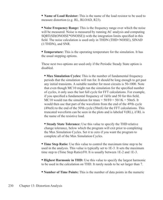 230 Chapter 13: Distortion Analysis
	 •	Name of Load Resistor: This is the name of the load resistor to be used to
	 measure distortion (e.g. RL, RLOAD, R23).
• Noise Frequency Range: This is the frequency range over which the noise
will be measured. Noise is measured by running AC analysis and computing
SQRT(SD(ONOISE*ONOISE)) with the integration limits specified in this
field. The noise calculation is used only in THDN (THD+NOISE), SINAD
(1/THDN), and SNR.
• Temperature: This is the operating temperature for the simulation. It has
the usual stepping options.
These next two options are used only if the Periodic Steady State option is
disabled.
	 • Max Simulation Cycles: This is the number of fundamental frequency
	 periods that the simulation will run for. It should be long enough to get past
	 any initial transients. A suitable number for most circuits is 50-1000. Note
	 that even though MC10 might run the simulation for the specified number
	 of cycles, it only uses the last full cycle for FFT calculations. For example,
	 if you specified a fundamental frequency of 1kHz and 50 for this field,
	 MC10 would run the simulation for tmax = 50/F0 = 50/1K = 50mS. It
	 would then use that part of the waveform from the end of the 49'th cycle
	 (49mS) to the end of the 50'th cycle (50mS) for the FFT calculations. This
	 truncated waveform can be seen in the plots and is labeled V(RL), if RL is
	 the name of the resistive load.
	 • Steady State Tolerance: Use this value to specify the THD relative
	 change tolerance, below which the program will exit prior to completing
	 the Max Simulation Cycles. Set it to zero if you want the program to
	 complete all of the Max Simulation Cycles.
• Time Step Ratio: Use this value to control the maximum time step to be
used in the analysis. This value is typically set to 1E-3. It sets the maximum
time step to (Time Step Ratio)/F0. It is usually between 1E-2 and 1E-3.
• Highest Harmonic in THD: Use this value to specify the largest harmonic
to be used in the calculation on THD. It rarely needs to be set larger than 7.
• Number of Time Points: This is the number of data points in the numeric
 
