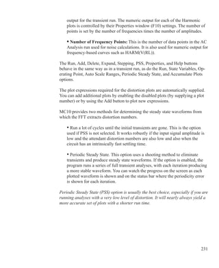 231
output for the transient run. The numeric output for each of the Harmonic
plots is controlled by their Properties window (F10) settings. The number of
points is set by the number of frequencies times the number of amplitudes.
• Number of Frequency Points: This is the number of data points in the AC
Analysis run used for noise calculations. It is also used for numeric output for
frequency-based curves such as HARM(V(RL)).
The Run, Add, Delete, Expand, Stepping, PSS, Properties, and Help buttons
behave in the same way as in a transient run, as do the Run, State Variables, Op-
erating Point, Auto Scale Ranges, Periodic Steady State, and Accumulate Plots
options.
The plot expressions required for the distortion plots are automatically supplied.
You can add additional plots by enabling the disabled plots (by supplying a plot
number) or by using the Add button to plot new expressions.
MC10 provides two methods for determining the steady state waveforms from
which the FFT extracts distortion numbers.
	 • Run a lot of cycles until the initial transients are gone. This is the option
	 used if PSS is not selected. It works robustly if the input signal amplitude is
	 low and the attendant distortion numbers are also low and also when the
	 circuit has an intrinsically fast settling time.
	 • Periodic Steady State. This option uses a shooting method to eliminate
	 transients and produce steady state waveforms. If the option is enabled, the
	 program runs a series of full transient analyses, with each iteration producing 	
	 a more stable waveform. You can watch the progress on the screen as each
	 plotted waveform is shown and on the status bar where the periodicity error
	 is shown for each iteration.
Periodic Steady State (PSS) option is usually the best choice, especially if you are
running analyses with a very low level of distortion. It will nearly always yield a
more accurate set of plots with a shorter run time.
 