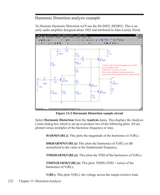 232 Chapter 13: Distortion Analysis
Harmonic Distortion analysis example
To illustrate Harmonic Distortion we'll use the file DIST_DEMO1. This is an
early audio amplifier designed about 1965 and attributed to John Linsley Hood.
Figure 13-2 Harmonic Distortion sample circuit
Select Harmonic Distortion from the Analysis menu. This displays the Analysis
Limits dialog box which is set up to produce two of the following plots. All are
plotted versus multiples of the harmonic frequency or time.
		 HARM(V(RL)): This plots the magnitude of the harmonics in V(RL).
		 DB(HARMN(V(RL))):	This plots the harmonics of V(RL) in dB
		 normalized to the value at the fundamental frequency.
		 THD(HARM(V(RL))): This plots the THD of the harmonics of V(RL).
		 THDN(HARM(V(RL))): This plots THDN (THD + noise) of the
		 harmonics of V(RL).
		 V(RL): This plots V(RL), the voltage across the output resistive load.
 