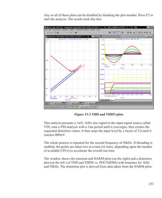 233
Any or all of these plots can be disabled by blanking the plot number. Press F2 to
start the analysis. The results look like this:
Figure 13-3 THD and THDN plots
This analysis presents a 1mV, 1kHz sine signal to the input signal source called
VIN, runs a PSS analysis with a 1ms period until it converges, then creates the
requested distortion values. It then steps the input level by a factor of 2.0 until it
reaches 400mV.
The whole process is repeated for the second frequency of 50kHz. If threading is
enabled, the points are taken two at a time (or more, depending upon the number
of available CPUs) to accelerate the overall run time.
The window shows the transient and HARM plots (on the right) and a distortion
plot (on the left ) of THD and THDN vs. POUT(RMS) with branches for 1kHz
and 50kHz. The distortion plot is derived from data taken from the HARM plots.
 