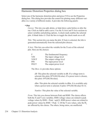 234 Chapter 13: Distortion Analysis
Harmonic Distortion Properties dialog box
Select one of the harmonic distortion plots and press F10 to see the Properties
dialog box. This dialog box provides the control for plotting many different vari-
ables in a variety of different modes. It provides the following panels:
	 • Plot
		 Curves: This lets you add, delete, or hide/show a plot before or after the
		 run. Click on Add to add a curve. Use the X-Axis and Y-Axis sections to
		 select variables and plotting options. A check mark enables the selected
		 plot. A blank hides it. Click the box to toggle the check mark on or off.
		 Title: This section lets you name the plot. If Auto is selected, the title is
		 generated automatically from the selected plot choices.
		 X Axis: This lets you select the variable for the X axis of the selected
		 plot. Here are the choices:
			 F			 The fundamental frequency
			 VIN		 The input voltage level
			 VOUT		 The output voltage level
			 PIN			 The input power level
			 POUT		 The output power level
			 The Show As provides these options
				 dB: This plots the selected variable in dB. If a voltage term is
				 selected, this plots 20*LOG10(value). If a power term is chosen,
				 this plots 10*LOG10(value).
				 dBm: This plots the selected variable in dBm. It is available only
				 when a power term is selected. It plots 10*LOG10(value/1E-3).
				 Number: This plots the value of the selected variable.
		 Form: This lets you choose between Peak and RMS. The choice affects
		 both the X and Y axis variables. RMS voltage values are related to peak
		 voltage values by RMS = Peak / sqrt(2). RMS power values are related to
		 peak power values by RMS = Peak / 2. Of the Y axis values, only the Hn
		 are affected by this choice. The others, being ratios, are unaffected.
 