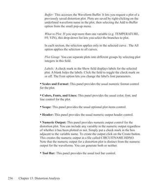 236 Chapter 13: Distortion Analysis
		 Buffer: This accesses the Waveform Buffer. It lets you request a plot of a
		 previously saved distortion plot. Plots are saved by right-clicking on the
		 underlined waveform name in the plot, then selecting the Add to Buffer
		 option from the small pop-up menu.
		 What to Plot: If you step more than one variable (e.g. TEMPERATURE,
		 F0, VIN), this drop-down list lets you select the branches to plot.
		 In each section, the selection applies only to the selected curve . The All 		
		 option applies the selection to all curves.
		 Plot Group: You can separate plots into different groups by selecting plot
		 integers in this field.
		 Labels: A check mark in the Show field displays labels for the selected
		 plot. A blank hides the labels. Click the field to toggle the check mark on
		 or off. The Font option lets you change the label's font parameters.
	 • Scales and Format: This panel provides the usual numeric format control
	 for the plot.
	 • Colors, Fonts, and Lines: This panel provides the usual color, font, and
	 line control for the plot.
	 • Scope: This panel provides the usual optional plot items control.
	 • Header: This panel provides the usual numeric output header control.
	 • Numeric Output: This panel provides numeric output control for the
	 distortion plot. You can include any variable in the numeric output regardless
	 of whether it has been plotted or not. Simply put a check mark in the box
	 adjacent to the variable name. To create the output click on the Create button.
	 This creates the numeric output in a file called CIRCUITNAME.HDNO.
	 Note that the numeric output for a distortion plot is distinct from the numeric
	 output for the waveforms. You can generate both or neither.
	 • Tool Bar: This panel provides the usual tool bar control.
 