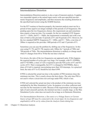 238 Chapter 13: Distortion Analysis
Intermodulation Distortion
Intermodulation Distortion analysis is also a type of transient analysis. It applies
two sinusoidal signals to the named input source with user-specified non-har-
monic frequencies and amplitudes, and then measures the resulting distortion in
the specified load resistor using the HARM function.
For the FFT routines to function properly, the transient analysis must run for a
period of time equal to an integer multiple of the periods of all frequencies. De-
pending upon the two frequencies chosen, this requirement can and sometimes
does require a long run time. For example, for the two standard CCIF frequen-
cies F1 = 13kHz, and F2 = 14kHz, the requirement is minimally met with a run
time of 4mS as this provides 52 periods of F1 and 56 periods of F2. However, for
the two standard SMPTE frequencies F1 = 60Hz, and F2 = 7kHz, a run time of
200ms is required as this provides 1400 periods of F2 and 12 periods of F1.
Sometimes you can ease the problem by shifting one of the frequencies. In this
case using F1=70, and F2=7K requires only 100ms for 7 periods of 70Hz and
700 periods of 7kHz. The intermodulation distortion is unlikely to change much
when F1 changes from 60 to 70 but the run time is halved.
For mixers, the ratio of the two frequencies can approach unity. If this happens
the required number of cycles gets very large. For example, with F1=920MHz
and F2=921MHz, a tmax of 1uS is required to provide 920 cycles of F1 and 921
cycles of F2. That is manageable, but if F1 is changed to 920.99MHz, then a
tmax of 0.1mS is required, necessitating more than 1E8 timesteps. As a practical
limit, the ratio of F1 to F2 should be less than 0.999.
If PSS is selected the actual run time is the number of PSS iterations times the
minimum run time. This is nearly always the best choice. The only time PSS is
not used is when a circuit does not converge under PSS, which is rare.
If PSS isn't selected the actual run time is the product of the minimum run time
multiplied by the Max Simulation Cycles. Its purpose is to allow sufficient total
run time for the transients to settle. Because of the requirement of an integer mul-
tiple of each sinusoid's periods, the minimal run time is usually large, so the Max
Simulation Cycles value does not need to be as large as in Harmonic Distortion.
For Intermodulation Distortion, a Sin source or a Voltage Source or Current
Source of type SIN must be connected to the circuit input. Its two frequencies and
amplitude(s) will be set by values from the Analysis Limits dialog box.
 