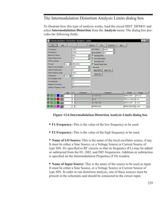 239
The Intermodulation Distortion Analysis Limits dialog box
To illustrate how this type of analysis works, load the circuit DIST_DEMO1 and
select Intermodulation Distortion from the Analysis menu. The dialog box pro-
vides the following fields:
	 •	F1 Frequency: This is the value of the low frequency to be used.
	 •	F2 Frequency: This is the value of the high frequency to be used.
	 •	Name of LO Source: This is the name of the local oscillator source, if any.
	 It must be either a Sine Source, or a Voltage Source or Current Source of
	 type SIN. It's specified in RF circuits so that its frequency (FL) may be added
	 or subtracted from the H1, IM2, and IM3 frequencies. Addition or subtraction
	 is specified on the Intermodulation Properties (F10) window.
	 •	Name of Input Source: This is the name of the source to be used as input.
	 It must be either a Sine Source, or a Voltage Source or Current Source of
	 type SIN. In order to run distortion analysis, one of these sources must be
	 present in the schematic and should be connected to the circuit input.
Figure 13-6 Intermodulation Distortion Analysis Limits dialog box
 