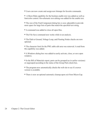24 Chapter 2: The Circuit Editor
	 • Users can now create and assign new bitmaps for favorite commands.
	 • A Show/Hide capability for the boolean enable text was added as well as 		
	 font/color control. On-schematic text editing was added for the enable text.
	 • The size of the Find Component dialog box is now adjustable to provide
	 more space for large lists of parts that match the specified text string.
	 • A command was added to close all open files.
	 • The File Save command now works while in an analysis.
	 • The Path to Ground, Voltage Loop, and Floating Nodes checks are now
	 optional.
	 • The character limit for the PWL table edit area was removed. A read from
	 file capability was added.
	 • A Windows dialog box was added to easily activate, close, or save open
	 windows.
	 • In the Bill of Materials report, parts can be grouped (as in earlier versions)
	 or ungrouped according to the status of the Group Parts check box.
	 • The program now automatically checks the web site to see if a newer
	 version is available.
	 • There is now an optional automatic cleanup upon exit from Micro-Cap.
 