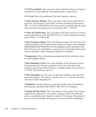 240 Chapter 13: Distortion Analysis
	 •	F1/F2 Level Ratio: This is the ratio of the amplitude of the low frequency
	 sinusoid (F1) to the amplitude of the high frequency sinusoid (F2).
	 •	F2 Level: This is the amplitude of the high frequency sinusoid.
	 •	Name of Source Resistor: This is the name of the source resistor for the
	 input port. Its resistance is used in RF circuits to calculate the input power,
	 PIN = (V/2)*(V/2)/RSOURCE. If the None option is selected, then the usual
	 audio convention for input power is used instead, PIN = VIN*IIN.
	 •	Name of Load Resistor: This is the name of the load resistor to be used to
	 measure distortion (e.g. RL, RLOAD, R23). It is used to calculate the output
	 power, POUT = V*V/RLOAD.
• Noise Frequency Range: This is the frequency range over which the noise
will be measured. Noise is measured by running AC analysis and computing
SQRT(SD(ONOISE*ONOISE)) with the integration limits specified in this
field. Note the noise contribution is used only when the Include Noise option
from the distortion window Properties dialog box is checked.
• Temperature: This is the operating temperature for the simulation. It has
the usual stepping options.
• Max Simulation Cycles: This is the multiplier of the minimum run time
that determines how long the simulation will run for. It should be long
enough to get past any initial transients. A suitable number for most circuits
is 10-100. The minimum value is 4.
• Time Step Ratio: Use this value to control the maximum time step to be
used in the analysis. This value is typically set to 1e-3. It sets the maximum
time step to (Time Step Ratio)/F2.
• Standards: Use these buttons to select the specific values for amplitude
and frequency specified by the SMPTE, DIN, and CCIF standards.
• Number of Time Points: This is the number of data points in the numeric
output for the transient run. The numeric output for each of the Harmonic
plots is controlled by their Properties window (F10) settings. The number of
points is set by the number of frequencies times the number of amplitudes.
 