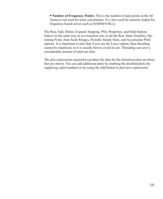 241
• Number of Frequency Points: This is the number of data points in the AC
Analysis run used for noise calculations. It is also used for numeric output for
frequency-based curves such as HARM(V(RL)).
The Run, Add, Delete, Expand, Stepping, PSS, Properties, and Help buttons
behave in the same way as in a transient run, as do the Run, State Variables, Op-
erating Point, Auto Scale Ranges, Periodic Steady State, and Accumulate Plots
options. It is important to note that if you use the Leave option, then threading
cannot be employed, so it is usually best to avoid its use. Threading can save a
considerable amount of total run time.
The plot expressions required to produce the data for the distortion plots are those
that are shown. You can add additional plots by enabling the disabled plots (by
supplying a plot number) or by using the Add button to plot new expressions.
 