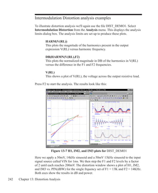 242 Chapter 13: Distortion Analysis
Intermodulation Distortion analysis examples
To illustrate distortion analysis we'll again use the file DIST_DEMO1. Select
Intermodulation Distortion from the Analysis menu. This displays the analysis
limits dialog box. The analysis limits are set up to produce these plots.
		 HARM(V(RL))
		 This plots the magnitude of the harmonics present in the output
		 expression V(RL) versus harmonic frequency.
		 DB(HARMN(V(RL),F2)
		 This plots the normalized magnitude in DB of the harmonics in V(RL)
		 versus the difference in the F1 and F2 frequencies.
		 V(RL)
		 This shows a plot of V(RL), the voltage across the output resistive load.
Press F2 to start the analysis. The results look like this:
Here we apply a 50mV, 14kHz sinusoid and a 50mV 13kHz sinusoid to the input
signal source called VIN for 1ms. We then step the F1 and F2 levels by a factor
of 2 until each reaches 200mV. The distortion window shows a plot of H1, IM2,
and IM3 vs. PIN(dBW) for the single frquency set of F1 = 13K and F2 = 14KHz.
Both axes show the results in dB and power.
Figure 13-7 H1, IM2, and IM3 plots for DIST_DEMO1
 