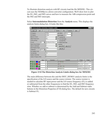 243
To illustrate distortion analysis with RF circuits load the file MIXER1. This cir-
cuit uses the NE600p in a down converter configuration. We'll show how to plot
the H1, IM2, and IM3 curves and how to measure the 1dB compression point and
the IM2 and IM3 intercepts.
Select Intermodulation Distortion from the Analysis menu. This displays the
analysis limits dialog box. It looks like this:
Figure 13-8 The Distortion Analysis Limits dialog box for MIXER1
The main difference between this and the DIST_DEMO1 analysis limits is the
specification of the LO source and the source resistor. The source resistor is
needed to calculate RF input power and the LO source frequency (FL) is added
or subtracted from the other frequencies to find the H1, IM2, and IM3 frequency
slots. Whether we add or subtract is determined by the Add and Subtract radio
buttons in the Distortion Properties (F10) dialog box. The default for new circuits
is Subtract FL.
 
