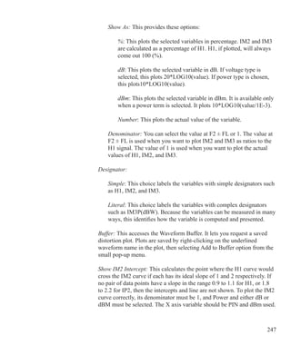 247
			 Show As: This provides these options:
				 %: This plots the selected variables in percentage. IM2 and IM3
				 are calculated as a percentage of H1. H1, if plotted, will always
				 come out 100 (%).
				 dB: This plots the selected variable in dB. If voltage type is
				 selected, this plots 20*LOG10(value). If power type is chosen,
				 this plots10*LOG10(value).
				 dBm: This plots the selected variable in dBm. It is available only
				 when a power term is selected. It plots 10*LOG10(value/1E-3).
				 Number: This plots the actual value of the variable.
			 Denominator: You can select the value at F2 ± FL or 1. The value at
			 F2 ± FL is used when you want to plot IM2 and IM3 as ratios to the
			 H1 signal. The value of 1 is used when you want to plot the actual
			 values of H1, IM2, and IM3.
		 Designator:
			 Simple: This choice labels the variables with simple designators such
			 as H1, IM2, and IM3.
			 Literal: This choice labels the variables with complex designators
			 such as IM3P(dBW). Because the variables can be measured in many
			 ways, this identifies how the variable is computed and presented.		
	
		 Buffer: This accesses the Waveform Buffer. It lets you request a saved
		 distortion plot. Plots are saved by right-clicking on the underlined
		 waveform name in the plot, then selecting Add to Buffer option from the
		 small pop-up menu.
		 Show IM2 Intercept: This calculates the point where the H1 curve would 		
		 cross the IM2 curve if each has its ideal slope of 1 and 2 respectively. If
		 no pair of data points have a slope in the range 0.9 to 1.1 for H1, or 1.8
		 to 2.2 for IP2, then the intercepts and line are not shown. To plot the IM2
		 curve correctly, its denominator must be 1, and Power and either dB or
		 dBM must be selected. The X axis variable should be PIN and dBm used.
 
