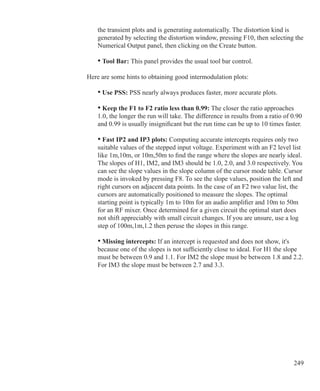 249
	 the transient plots and is generating automatically. The distortion kind is
	 generated by selecting the distortion window, pressing F10, then selecting the
	 Numerical Output panel, then clicking on the Create button.
	 • Tool Bar: This panel provides the usual tool bar control.
Here are some hints to obtaining good intermodulation plots:
	 • Use PSS: PSS nearly always produces faster, more accurate plots.
	 • Keep the F1 to F2 ratio less than 0.99: The closer the ratio approaches
	 1.0, the longer the run will take. The difference in results from a ratio of 0.90
	 and 0.99 is usually insignificant but the run time can be up to 10 times faster.
	 • Fast IP2 and IP3 plots: Computing accurate intercepts requires only two
	 suitable values of the stepped input voltage. Experiment with an F2 level list
	 like 1m,10m, or 10m,50m to find the range where the slopes are nearly ideal.
	 The slopes of H1, IM2, and IM3 should be 1.0, 2.0, and 3.0 respectively. You
	 can see the slope values in the slope column of the cursor mode table. Cursor
	 mode is invoked by pressing F8. To see the slope values, position the left and
	 right cursors on adjacent data points. In the case of an F2 two value list, the
	 cursors are automatically positioned to measure the slopes. The optimal
	 starting point is typically 1m to 10m for an audio amplifier and 10m to 50m
	 for an RF mixer. Once determined for a given circuit the optimal start does
	 not shift appreciably with small circuit changes. If you are unsure, use a log
	 step of 100m,1m,1.2 then peruse the slopes in this range.
	 • Missing intercepts: If an intercept is requested and does not show, it's
	 because one of the slopes is not sufficiently close to ideal. For H1 the slope
	 must be between 0.9 and 1.1. For IM2 the slope must be between 1.8 and 2.2.
	 For IM3 the slope must be between 2.7 and 3.3.
 