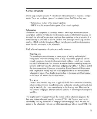 25
Circuit structure
Micro-Cap analyzes circuits. A circuit is an interconnection of electrical compo-
nents. There are two basic types of circuit description that Micro-Cap uses:
	 • Schematic, a picture of the circuit topology.
	 • SPICE text file, a textual description of the circuit topology.
Schematics
Schematics are comprised of drawings and text. Drawings provide the circuit
description and text provides the modeling and analysis information required for
the analysis. Micro-Cap runs analyses from data contained in the schematic. It is
not necessary to convert it to a SPICE netlist first, although Micro-Cap can also
analyze SPICE netlists. Sometimes Micro-Cap also uses modeling information
from libraries referenced in the schematic.
Each schematic contains a drawing area and a text area.
	 Drawing area
	 The drawing area contains one or more pages of analog and/or digital
	 components interconnected by wires. It may also contain graphical objects 		
	 (which contain no electrical information) and grid text (which may contain 		
	 electrical information). Grid text can be moved from the drawing area to the 		
	 text area and vice-versa by selecting it and pressing CTRL + B. This is called 	
	 the shuttle command. Pages can be added or deleted from the Edit menu or
	 with a right click on any page tab in the page selector at the bottom of the
	 schematic window. Page display is controlled by the page scroll bar located 		
	 at the lower left part of the circuit window.
	 Text area
	 The text area contains only text. It typically holds local command statements,
	 subcircuit descriptions, model statements, and digital stimulus statements that
	 may be too bulky for convenient display in the drawing area. There can be
	 one or more text pages. The text editor is capable of handling multi-megabyte
	 text files.
The display can be toggled between the current text or schematic page and the
last used text or schematic page by pressing CTRL + G. The text area can be
selected by clicking on the one of text page tabs in the page scroll bar area. To
return to the schematic, click on one of the desired page tabs or press CTRL + G.
 