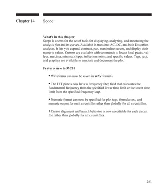 253
Chapter 14 Scope
What's in this chapter
Scope is a term for the set of tools for displaying, analyzing, and annotating the
analysis plot and its curves. Available in transient, AC, DC, and both Distortion
analyses, it lets you expand, contract, pan, manipulate curves, and display their
numeric values. Cursors are available with commands to locate local peaks, val-
leys, maxima, minima, slopes, inflection points, and specific values. Tags, text,
and graphics are available to annotate and document the plot.
Features new in MC10
	 • Waveforms can now be saved in WAV formats.
	 • The FFT panels now have a Frequency Step field that calculates the
	 fundamental frequency from the specified lower time limit or the lower time
	 limit from the specified frequency step.
	 • Numeric format can now be specified for plot tags, formula text, and
	 numeric output for each circuit file rather than globally for all circuit files.	
	 • Cursor alignment and branch behavior is now specifiable for each circuit
	 file rather than globally for all circuit files.	
 
