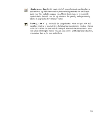 255
• Performance Tag: In this mode, the left mouse button is used to place a
performance tag which measures a performance parameter for any subse-
quent run. This includes stepped runs, Monte Carlo runs, or even simple
dynamic edits. In each case the tag measures the quantity and dynamically
adapts its display to show the new value.
• Text: (CTRL + T ) This mode lets you place text on an analysis plot. You
can place relative or absolute text. Relative text maintains its position relative
to the curve when the plot scale is changed. Absolute text maintains its posi-
tion relative to the plot frame. You can also control text border and fill colors,
orientation, font, style, size, and effects.
 