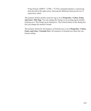 259
	 • Tag Vertical: (SHIFT + CTRL + V) This command attaches a vertical tag
	 from the left to the right cursor, showing the difference between the two Y
	 expression values.
The numeric format used by each new tag is set at Properties / Colors, Fonts,
and Lines / Plot Tags. You can change the format on an existing tag by double-
clicking on it. This brings up its dialog box. The Format button in this dialog box
lets you change the numeric format.
The numeric format for all instances of formula text is set at Properties / Colors,
Fonts, and Lines / Formula Text. All instances of formula text share this one
format setting.
 