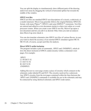 26 Chapter 2: The Circuit Editor
You can split the display to simultaneously show different parts of the drawing
and/or text areas by dragging the vertical or horizontal splitter bar towards the
middle of the window.
SPICE text files
SPICE text files are standard SPICE text descriptions of a circuit, a subcircuit, or
a model statement. Micro-Cap generally follows the original Berkeley SPICE2G
format, with many PSpiceTM
, SPICE3, and some HSPICETM
extensions. Text files
are entered and edited in a text document similar to what a text editor or a word
processor creates. When you create a new SPICE text file, Micro-Cap opens a
text document and lets you edit it as desired. Only when you start an analysis
does Micro-Cap error check it.
You can also translate schematics into SPICE text files of various flavors, in case
you want to check the accuracy of an external SPICE simulator against MC10.
MC10 will, of course, accept such files for analysis.
Direct SPICE netlist inclusion
The program includes a pair of commands, .SPICE and .ENDSPICE, which al-
lows the direct inclusion of SPICE coded circuitry within a schematic's text
pages. For example:
.SPICE
L1 IN OUT 1U
C1 OUT 0 1N
R1 OUT 0 50
.ENDSPICE
Adding this text to a text page creates a piece of circuitry which connects to the
schematic nodes labeled IN and OUT. The circuitry need not be a subcircuit.
Any SPICE circuitry from the text pages contained within the lines between the
.SPICE and .ENDSPICE commands is available for use in the schematic and may
be connected by using identical schematic and SPICE node names.
 