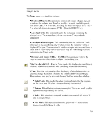 261
Scope menu
The Scope menu provides these options:
	 • Delete All Objects: This command removes all objects (shapes, tags, or
	 text) from the analysis plot. To delete an object, select it by clicking on it, 		
	 then press CTRL + X or the DELETE key. To delete all objects use CTRL + 		
	 A to select all objects, then press CTRL + X or the DELETE key.
	 • Auto Scale (F6): This command scales the plot group containing the
	 selected curve. The selected curve is the one whose Y expression is
	 underlined.
	 • Auto Scale Visible Region: This command scales the vertical or Y axis
	 of the curves by considering only Y values within the currently visible or
	 displayed X region. This command is handy when you have zoomed in on a
	 small part of a curve and want to auto scale only the vertical region while
	 maintaining the X axis scale.
	 • Restore Limit Scales (CTRL + HOME): This command restores the
	 range scales to the values in the Analysis Limits dialog box.
	 • Go Up a Level (ALT + Up): In Probe mode, this displays the next highest
	 level in a hierarchial schematic (one containing macros or subcircuits).
	 • View: The view options only affect the display of simulation results, so
	 you may change these after a run and the screen is redrawn accordingly.
	 These options may also be accessed through Tool bar icons shown below.
		 • Data Points: This marks the actual points calculated by the program
		 on the curve plot. All other values are linearly interpolated.
		 • Tokens: This adds tokens to each curve plot. Tokens are small graphic
		 symbols that help identify the curves.
		 • Ruler: This substitutes ruler tick marks for the normal full screen X
		 and Y axis grid lines.
		 • Plus Mark: This replaces continuous grids with + marks at the
		 intersection of the X and Y grids.
 