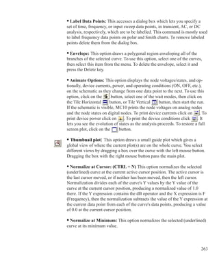263
	 • Label Data Points: This accesses a dialog box which lets you specify a
	 set of time, frequency, or input sweep data points, in transient, AC, or DC
	 analysis, respectively, which are to be labelled. This command is mostly used
	 to label frequency data points on polar and Smith charts. To remove labeled
	 points delete them from the dialog box.
	 • Envelope: This option draws a polygonal region enveloping all of the
	 branches of the selected curve. To use this option, select one of the curves,
	 then select this item from the menu. To delete the envelope, select it and
	 press the Delete key.
• Animate Options: This option displays the node voltages/states, and op-
tionally, device currents, power, and operating conditions (ON, OFF, etc.),
on the schematic as they change from one data point to the next. To use this
option, click on the button, select one of the wait modes, then click on
the Tile Horizontal button, or Tile Vertical button, then start the run.
If the schematic is visible, MC10 prints the node voltages on analog nodes
and the node states on digital nodes. To print device currents click on . To
print device power click on . To print the device conditions click . It
lets you see the evolution of states as the analysis proceeds. To restore a full
screen plot, click on the button.
	 • Thumbnail plot: This option draws a small guide plot which gives a
	 global view of where the current plot(s) are on the whole curve. You select
	 different views by dragging a box over the curve with the left mouse button.
	 Dragging the box with the right mouse button pans the main plot.
	 • Normalize at Cursor: (CTRL + N) This option normalizes the selected
	 (underlined) curve at the current active cursor position. The active cursor is
	 the last cursor moved, or if neither has been moved, then the left cursor.
	 Normalization divides each of the curve's Y values by the Y value of the
	 curve at the current cursor position, producing a normalized value of 1.0
	 there. If the Y expression contains the dB operator and the X expression is F
	 (Frequency), then the normalization subtracts the value of the Y expression at
	 the current data point from each of the curve's data points, producing a value
	 of 0.0 at the current cursor position.
	 • Normalize at Minimum: This option normalizes the selected (underlined)
	 curve at its minimum value.
 