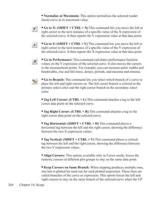 264 Chapter 14: Scope
	 • Normalize at Maximum: This option normalizes the selected (under	
	 lined) curve at its maximum value.
	 • Go to X: (SHIFT + CTRL + X) This command lets you move the left or
	 right cursor to the next instance of a specific value of the X expression of
	 the selected curve. It then reports the Y expression value at that data point.
	 • Go to Y: (SHIFT + CTRL + Y) This command lets you move the left or
	 right cursor to the next instance of a specific value of the Y expression of
	 the selected curve. It then reports the X expression value at that data point.
	 • Go to Performance: This command calculates performance function
	 values on the Y expression of the selected curve. It also moves the cursors
	 to the measurement points. For example, you can measure pulse widths and
	 bandwidths, rise and fall times, delays, periods, and maxima and minima.
	 • Go to Branch: This command lets you select which branch of a curve to
	 place the left and right cursors on. The left cursor branch is colored in the
	 primary select color and the right cursor branch in the secondary select
	 color.
	 • Tag Left Cursor: (CTRL + L) This command attaches a tag to the left
	 cursor data point on the selected curve.
	 • Tag Right Cursor: (CTRL + R) This command attaches a tag to the
	 right cursor data point on the selected curve.
 
	 • Tag Horizontal: (SHIFT + CTRL + H) This command places a
	 horizontal tag between the left and the right cursor, showing the difference
	 between the two X expression values.
	 • Tag Vertical: (SHIFT + CTRL + V) This command places a vertical
	 tag between the left and the right cursor, showing the difference between
	 the two Y expression values.
	 • Align Cursors: This option, available only in Cursor mode, forces the
	 numeric cursors of different plot groups to stay on the same data point.
	 • Keep Cursors on Same Branch: When stepping produces multiple runs,
	 one line is plotted for each run for each plotted expression. These lines are
	 called branches of the curve or expression. This option forces the left and
	 right cursors to stay on the same branch of the selected curve when the UP
 