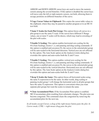 265
	 ARROW and DOWN ARROW cursor keys are used to move the numeric
	 cursors among the several branches. If this option is disabled the cursor keys
	 will move only the left or right numeric cursors, not both, allowing them to
	 occupy positions on different branches of the curve.
	 • Copy Cursor Values to Clipboard: This copies the cursor table values to
	 the clipboard, where they may be pasted to another program or to an MC10
	 text field.
	 • Same Y Scales for Each Plot Group: This option forces all curves in a
	 plot group to use the same Y scale. If the curves have different Y Range
	 values, one or more Y scales will be drawn, which may lead to crowding of
	 the plot with scales.
	 • Enable X Scaling: This option enables horizontal axis scaling for the
	 F6 (Auto Scaling), Zoom (+,-), and panning and drag scaling commands. If
	 this option is enabled and you press F6, the curves in the selected plot group
	 will be auto-scaled in the horizontal direction. Vertical axes are not affected
	 by this option. The Auto Scale option on the Analysis Limits dialog box
	 overrides this option and auto-scales both the X and Y axes.
	 • Enable Y Scaling: This option enables vertical axis scaling for the
	 F6 (Auto Scaling), Zoom (+,-), and panning and drag scaling commands. If
	 this option is enabled and you press F6, the curves in the selected plot group
	 will be auto-scaled in the vertical direction. Horizontal axes are not affected
	 by this option. The Auto Scale option on the Analysis Limits dialog box
	 overrides this option and auto-scales both the X and Y axes.
	 • Keep X Scales the Same: This option forces all horizontal scales using
	 the same X expression to be the same. In other words, drag scaling or
	 panning in plot group 1 will change the horizontal scale in all plot groups that
	 have the same X expression. This option is convenient when you want
	 separate plot groups but want the scales to remain the same.
	 • Clear Accumulated Plots: If the Accumulate Plots option is enabled,
	 MC10 accumulates plots resulting from schematic changes. The plot area can
	 become congested. This command clears the congestion by removing the
	 accumulated plots for the next run.
In all modes except Cursor, a drag of the right mouse button pans the plot. In
Cursor mode, CTRL + right mouse drag pans the plot.
 