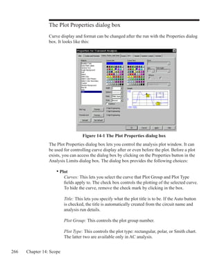 266 Chapter 14: Scope
The Plot Properties dialog box
Curve display and format can be changed after the run with the Properties dialog
box. It looks like this:
The Plot Properties dialog box lets you control the analysis plot window. It can
be used for controlling curve display after or even before the plot. Before a plot
exists, you can access the dialog box by clicking on the Properties button in the
Analysis Limits dialog box. The dialog box provides the following choices:
	 • Plot
		 Curves: This lets you select the curve that Plot Group and Plot Type
		 fields apply to. The check box controls the plotting of the selected curve.
		 To hide the curve, remove the check mark by clicking in the box.
		 Title: This lets you specify what the plot title is to be. If the Auto button
		 is checked, the title is automatically created from the circuit name and
		 analysis run details.
		 Plot Group: This controls the plot group number.
		 Plot Type: This controls the plot type: rectangular, polar, or Smith chart.
		 The latter two are available only in AC analysis.
Figure 14-1 The Plot Properties dialog box
 