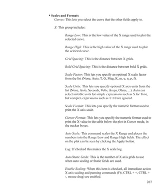 267
	 • Scales and Formats
		 Curves: This lets you select the curve that the other fields apply to.
		 X: This group includes:
			 Range Low: This is the low value of the X range used to plot the
			 selected curve.
			 Range High: This is the high value of the X range used to plot
			 the selected curve.
			 Grid Spacing: This is the distance between X grids.
			 Bold Grid Spacing: This is the distance between bold X grids.
			 Scale Factor: This lets you specify an optional X scale factor
			 from the list (None, Auto, T, G, Meg, K, m, u, n, p, f).
			 Scale Units: This lets you specify optional X axis units from the
			 list (None, Auto, Seconds, Volts, Amps, Ohms, ...). Auto can
			 select suitable units for simple expressions such as S for Time,
			 but complex expressions such as T+10 are ignored.
			 Scale Format: This lets you specify the numeric format used to
			 print the X axis scale.
			 Cursor Format: This lets you specify the numeric format used to
			 print the X value in the table below the plot in Cursor mode, in
			 the tracker boxes.
			 Auto Scale: This command scales the X Range and places the
			 numbers into the Range Low and Range High fields. The effect
			 on the plot can be seen by clicking the Apply button.
			 Log: If checked this makes the X scale log.
			 Auto/Static Grids: This is the number of X axis grids to use
			 when auto scaling or Static Grids are used.
			 Enable Scaling: When this item is checked, all immediate action
			 X axis scaling and panning commands (F6, CTRL + +, CTRL + 		
			 -, mouse drag) are enabled.
 