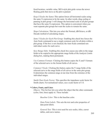 269
		 fixed location, variable value, MC6-style plot grids versus the newer
		 floating grids that move as the plot is panned.
	 	 Keep X Scales the Same: This option forces all horizontal scales using
		 the same X expression to be the same. In other words, drag scaling or
		 panning in plot group 1 will change the horizontal scale in all plot groups
		 that have the same X expression. This option is convenient when you
		 want separate plot groups but want the scales to remain the same.
		 Slope Calculation: This lets you select the Normal, dB/Octave, or dB/
		 Decade method of calculating slopes.
		 Same Y Scales for Each Plot Group: Enabling this check box forces the
		 Auto Scale command to use a single common scale for all plots within a
		 plot group. If the box is not checked, the Auto Scale command sets
		 individual scales for each curve.
		 Save Range Edits: Enabling this check box causes any edits to the range
		 fields to be copied to the appropriate range fields of the Analysis Limits
		 dialog box, making them permanent.
		 Use Common Formats: Clicking this button copies the X and Y formats
		 of the selected curve to the format fields of all curves.
		 Common Y Scale: Clicking this button copies the Y range fields of the
		 selected curve to the range fields of all curves in the same plot group.
		 It determines the common range at run time from the extremes of the
		 individual ranges.
		 Smith Chart Scale Factor: This specifies the impedance scale factor for
		 Smith charts. For normalized values, use a scale factor of 1.0.
	 • Colors, Fonts, and Lines
		 Objects: This list box lets you select the object that the other commands
		 (color, font, lines) apply to. These include:
		 	 Baseline Color: This is the baseline color.
		 	 Data Point Labels: This sets the text and color properties of
			 data point labels.
		 	 General Text: This is text used for axis scales, titles, cursor
			 tables, and curve names.
 